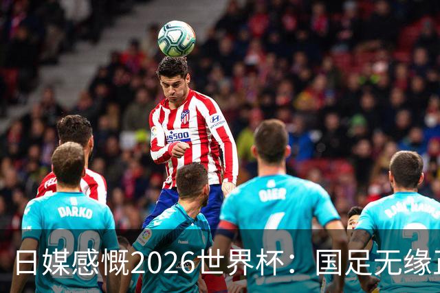 日媒感慨2026世界杯：国足无缘正赛，中国球迷只剩裁判可关注